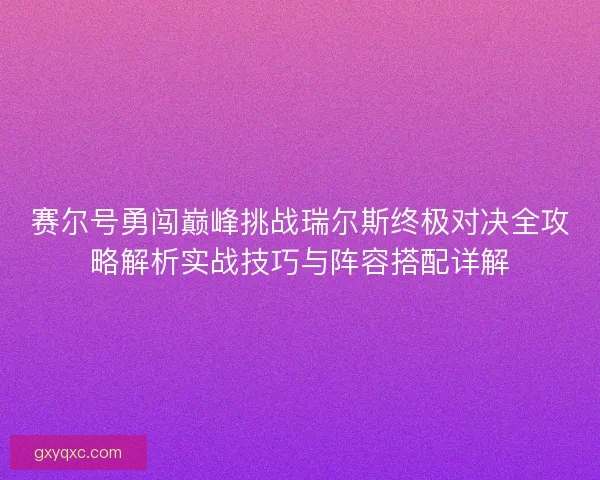 赛尔号勇闯巅峰挑战瑞尔斯终极对决全攻略解析实战技巧与阵容搭配详解